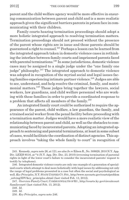 2012] “THE GOOD MOTHER" 199  parent and the child welfare agency would be more effective in ensur- ing communication between parent and child and is a more realistic approach given the significant barriers parents in prison face in com- municating with their children.  Family courts hearing termination proceedings should adopt a more holistic integrated approach to resolving termination maters. Termination proceedings should not proceed without the presence of the parent whose rights are in issue and those parents should be guaranteed a right to counsel.* Perhaps a lesson can be learned from the integrated approach taken in domestic violence cases in rethink- ing the interface between family courts and imprisoned parents faced with parental terminations.** In some jurisdictions, domestic violence cases may be assigned to a single judge under the “one family one judge” philosophy.*” The integrated approach to domestic violence ‘was adopted in recognition of the myriad social and legal issues fac- ing families experiencing intimate partner violence.** Judges are able tosee, understand, and help resolve the criminal, family, and matri- monial matters.**’ These judges bring together the lawyers, social workers, law guardians, and child welfare personnel who are work- ing with these families in order to provide a coordinated response to a problem that affects all members of the family.”  An integrated family court could be authorized to require the ap- pearance of the parent, child welfare, a law guardian, the family, and a trained social worker from the penal facility before proceeding with a termination matter. Judges would have a more realistic view of the relationship between parent and child, as well as the obstacles to com- municating faced by incarcerated parents. Adopting an integrated ap- proach to sentencing and parental terminations, at least in some subset, of cases, would facilitate the coordination of istinct agencies. This ap- proach involves “taking the whole family to court” in recognition of  245. Konnedy, supra note 26, at 121; seealso In re Eileen R, No. 508828, 2010 N.Y. App. Div. LEXIS 9516, at *4 (N.Y. App. Div. De. 23, 2010) (reversing termination of parental rights in light ofthe lower cour’s failure to consider the incarcerated parents’ request to testify by telophone).  246, Intograted domestic violence courts are anly ono example of a generation of special- ized courts which attempt to deal more holstically with logal issues by addrossing not only. the range of logal problems presented in a case but often the social and peychological as well. Key Principles, N.Y. STATE UNIFIED C1. $v5., hitpifwwsenycousts govicourtslproblen _solving/IDV/key._principles.shtml (last vsited Feb. 13, 2012).  247 Overview Family Court, COMMONWEALTHOF Y. httpicousts ky govicireuiteourt Hamilycourt/ (last visited Feb. 13, 2012).  248, 1d  249, 1d  250. Key Principles, supra note 246  
